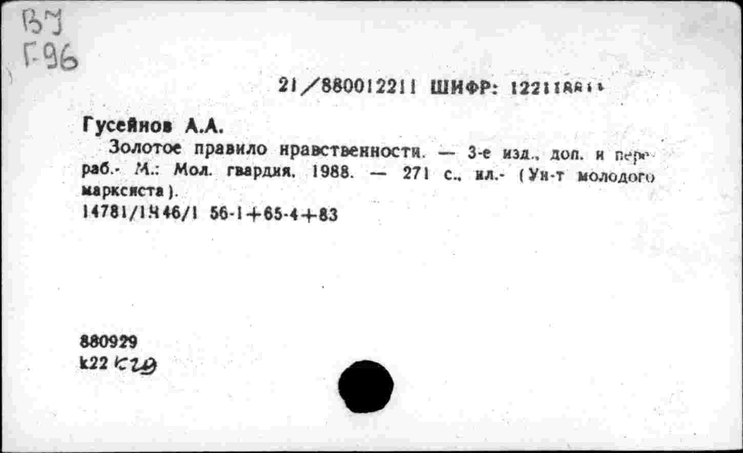 ﻿21/880012211 ШИФР: 122Ий«»‘
Гусейнов А.А.
Золотое правило нравственности. — 3-е изд., доп. и пер.’ раб,- М.: Мол. гвардия, 1988. - 271 с., ил,- (Ун-т молодого марксиста).
14781/1.446/1 56-1+65-4+83
880929 к22